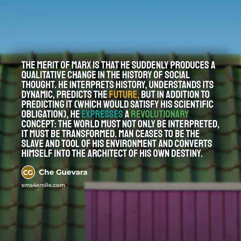 “The merit of Marx is that he suddenly produces a qualitative change in the history of social thought. He interprets history, understands its dynamic, predicts the future, but in addition to predicting it (which would satisfy his scientific obligation), he expresses a revolutionary concept: the…” quote by Che Guevara