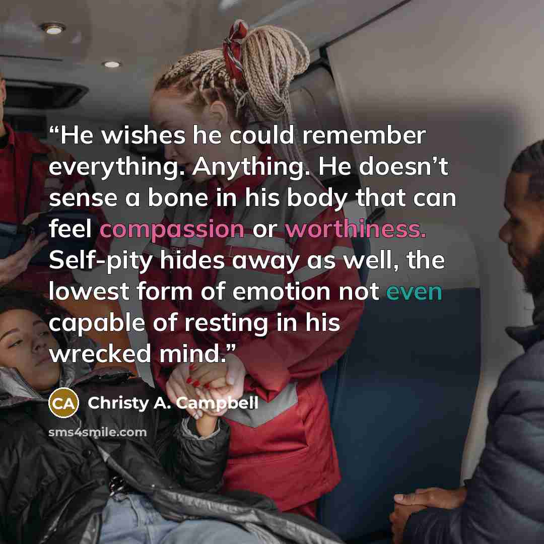 “He wishes he could remember everything. Anything. He doesn’t sense a bone in his body that can feel compassion or worthiness. Self-pity hides away as well, the lowest form of emotion not even capable of resting in his wrecked mind.” quote by Christy A. Campbell