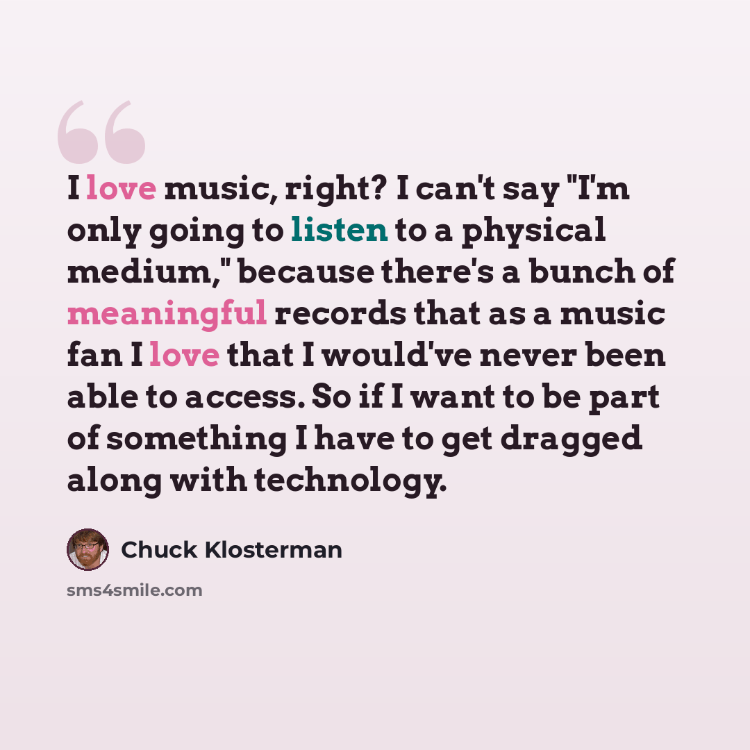 “I love music, right? I can't say "I'm only going to listen to a physical medium," because there's a bunch of meaningful records that as a music fan I love that I would've never been able to access. So if I want to be part of something I have to get dragged along with technology.” quote by Chuck Klosterman