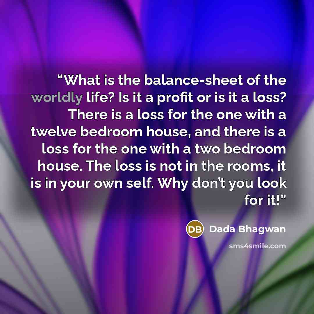 “What is the balance-sheet of the worldly life? Is it a profit or is it a loss? There is a loss for the one with a twelve bedroom house, and there is a loss for the one with a two bedroom house. The loss is not in the rooms, it is in your own self. Why don’t you look for it!” quote by Dada Bhagwan