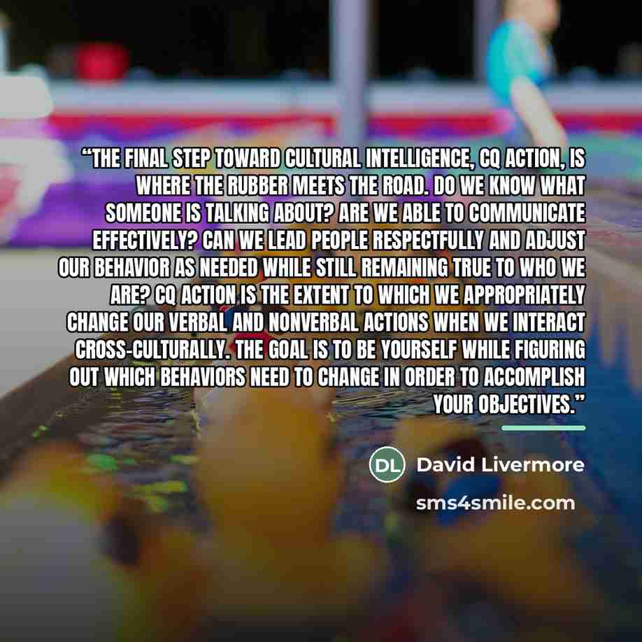 “The final step toward cultural intelligence, CQ action, is where the rubber meets the road. Do we know what someone is talking about? Are we able to communicate effectively? Can we lead people respectfully and adjust our behavior as needed while still remaining true to who we are? CQ action is the…” quote by David Livermore
