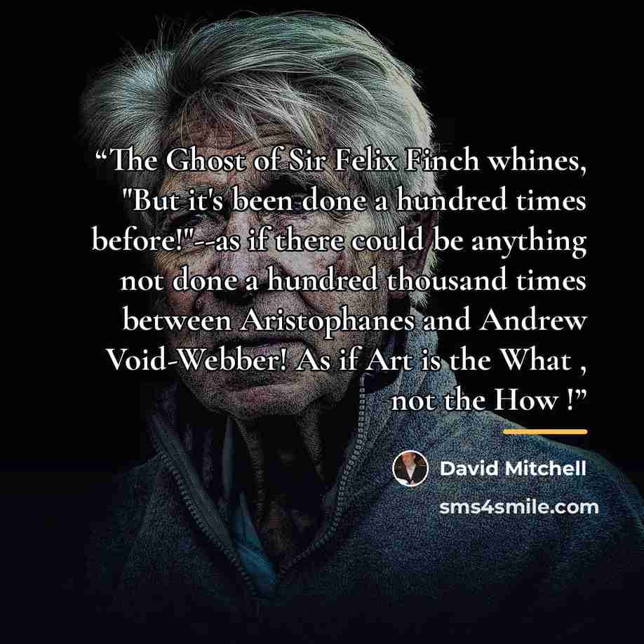 “The Ghost of Sir Felix Finch whines, "But it's been done a hundred times before!"--as if there could be anything not done a hundred thousand times between Aristophanes and Andrew Void-Webber! As if Art is the What , not the How !” quote by David Mitchell