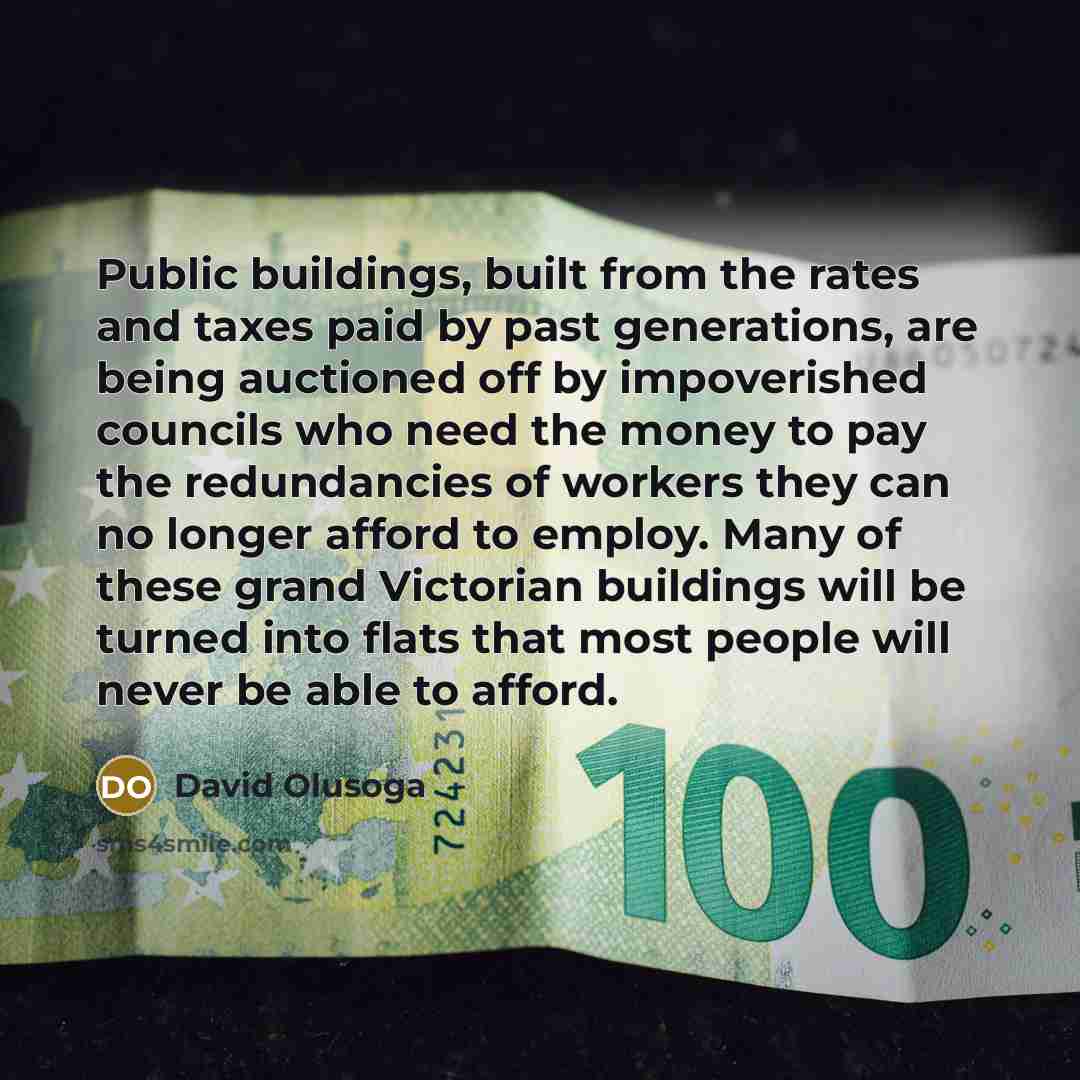 “Public buildings, built from the rates and taxes paid by past generations, are being auctioned off by impoverished councils who need the money to pay the redundancies of workers they can no longer afford to employ. Many of these grand Victorian buildings will be turned into flats that most people…” quote by David Olusoga