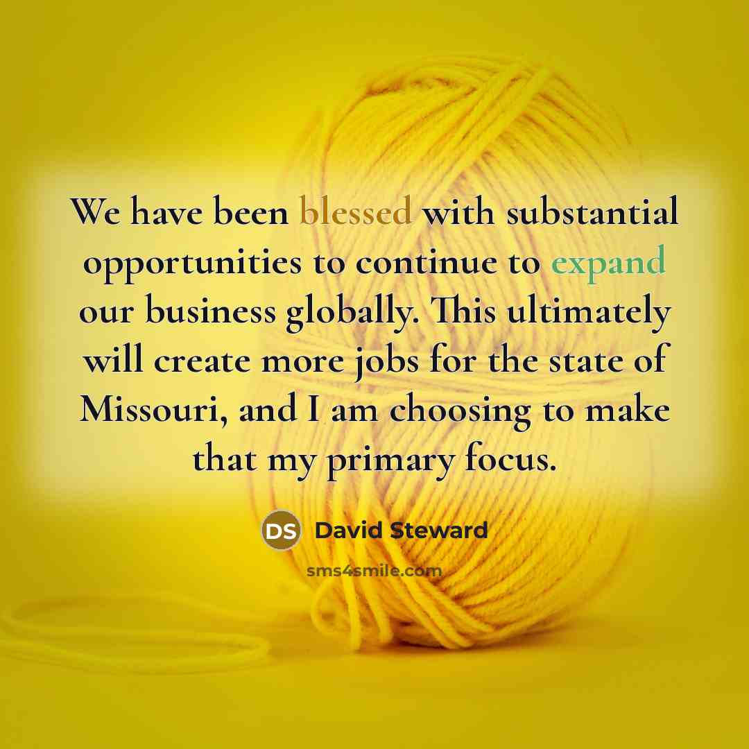 “We have been blessed with substantial opportunities to continue to expand our business globally. This ultimately will create more jobs for the state of Missouri, and I am choosing to make that my primary focus.” quote by David Steward