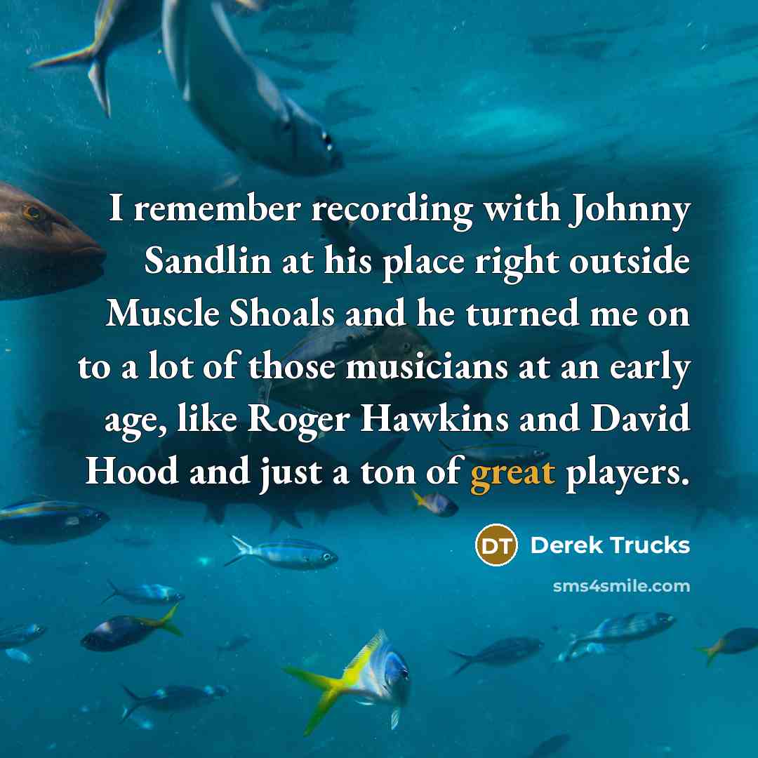 “I remember recording with Johnny Sandlin at his place right outside Muscle Shoals and he turned me on to a lot of those musicians at an early age, like Roger Hawkins and David Hood and just a ton of great players.” quote by Derek Trucks