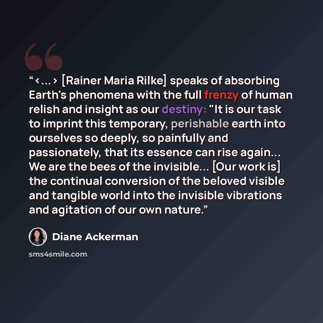 “[Rainer Maria Rilke] speaks of absorbing Earth's phenomena with the full frenzy of human relish and insight as our destiny: "It is our task to imprint this temporary, perishable earth into ourselves so deeply, so painfully and passionately, that its essence can rise again... We are the bees of the…” quote by Diane Ackerman