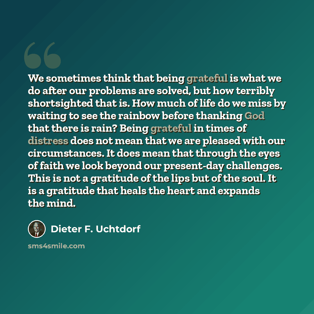 “We sometimes think that being grateful is what we do after our problems are solved, but how terribly shortsighted that is. How much of life do we miss by waiting to see the rainbow before thanking God that there is rain? Being grateful in times of distress does not mean that we are pleased with…” quote by Dieter F. Uchtdorf