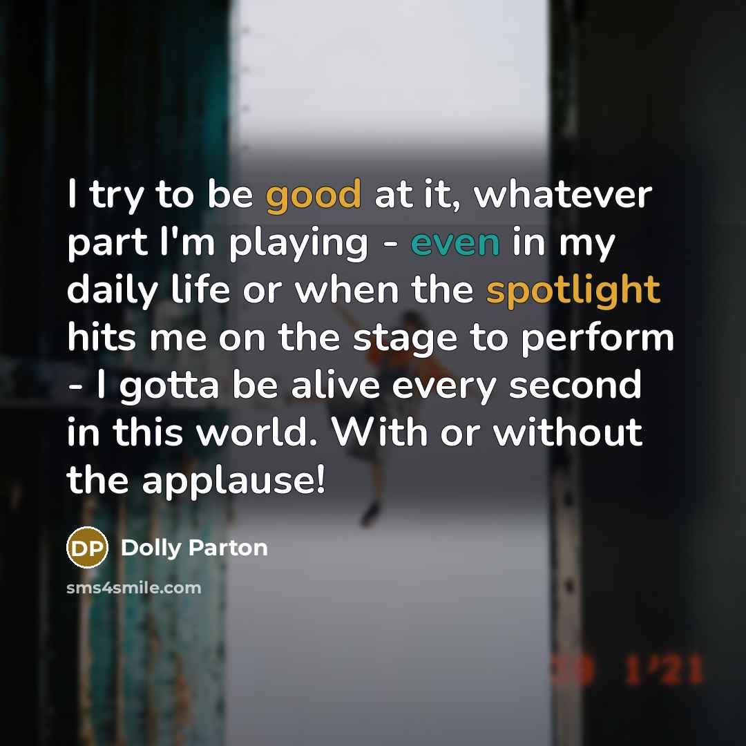 “I try to be good at it, whatever part I'm playing - even in my daily life or when the spotlight hits me on the stage to perform - I gotta be alive every second in this world. With or without the applause!” quote by Dolly Parton