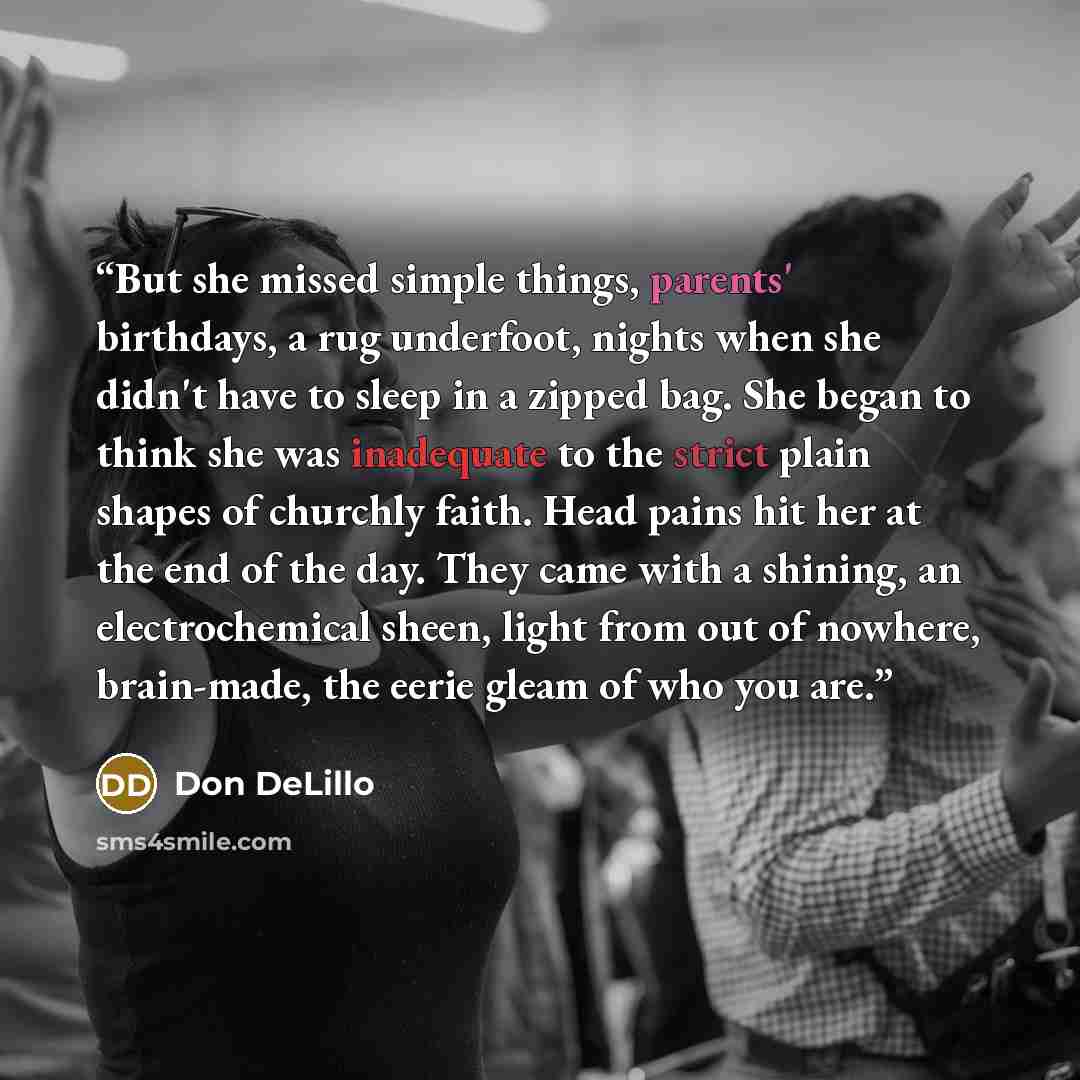 “But she missed simple things, parents' birthdays, a rug underfoot, nights when she didn't have to sleep in a zipped bag. She began to think she was inadequate to the strict plain shapes of churchly faith. Head pains hit her at the end of the day. They came with a shining, an electrochemical sheen…” quote by Don DeLillo