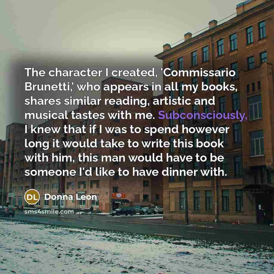 “The character I created, 'Commissario Brunetti,' who appears in all my books, shares similar reading, artistic and musical tastes with me. Subconsciously, I knew that if I was to spend however long it would take to write this book with him, this man would have to be someone I'd like to have dinner…” quote by Donna Leon
