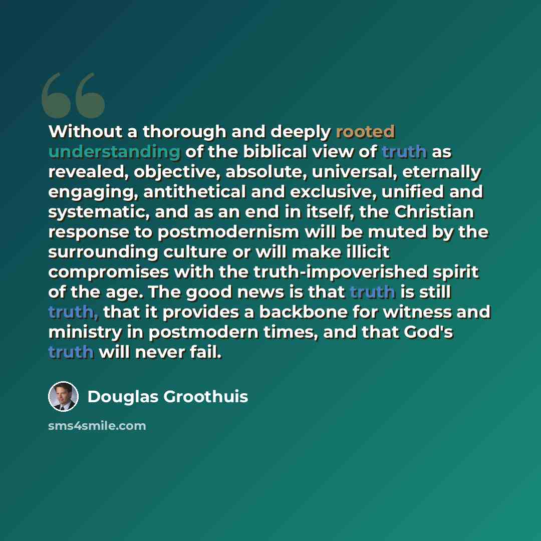 “Without a thorough and deeply rooted understanding of the biblical view of truth as revealed, objective, absolute, universal, eternally engaging, antithetical and exclusive, unified and systematic, and as an end in itself, the Christian response to postmodernism will be muted by the surrounding…” quote by Douglas Groothuis