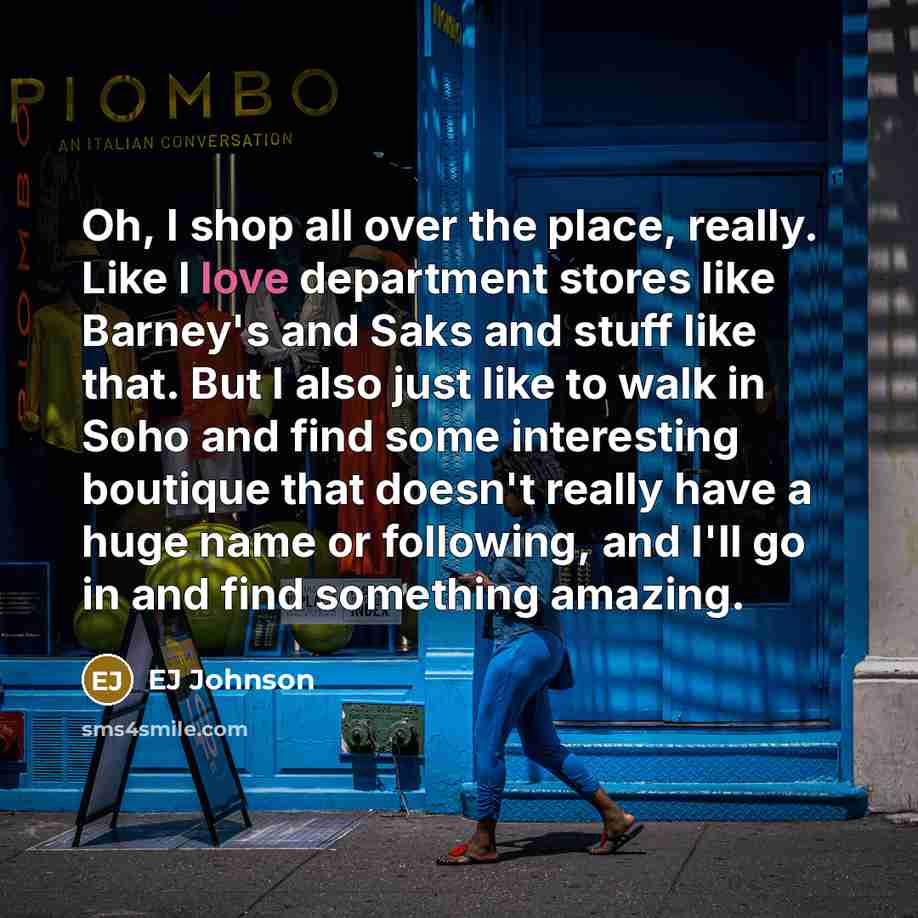 “Oh, I shop all over the place, really. Like I love department stores like Barney's and Saks and stuff like that. But I also just like to walk in Soho and find some interesting boutique that doesn't really have a huge name or following, and I'll go in and find something amazing.” quote by EJ Johnson