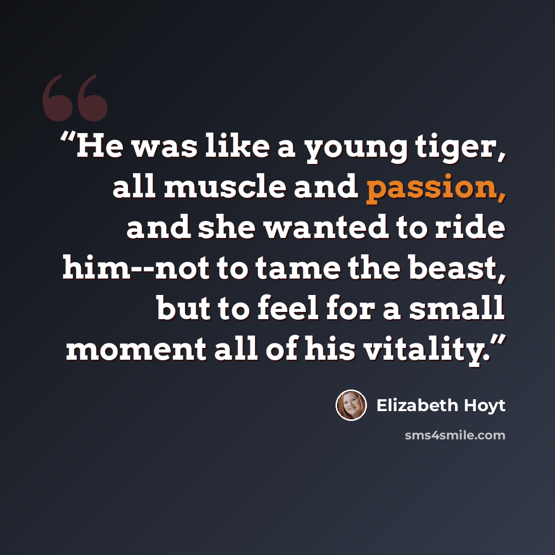“He was like a young tiger, all muscle and passion, and she wanted to ride him--not to tame the beast, but to feel for a small moment all of his vitality.” quote by Elizabeth Hoyt