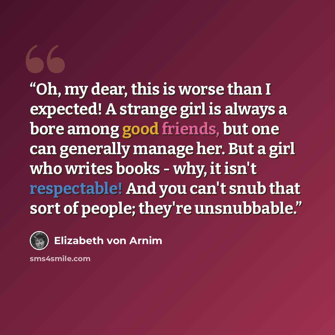 “Oh, my dear, this is worse than I expected! A strange girl is always a bore among good friends, but one can generally manage her. But a girl who writes books - why, it isn't respectable! And you can't snub that sort of people; they're unsnubbable.” quote by Elizabeth von Arnim