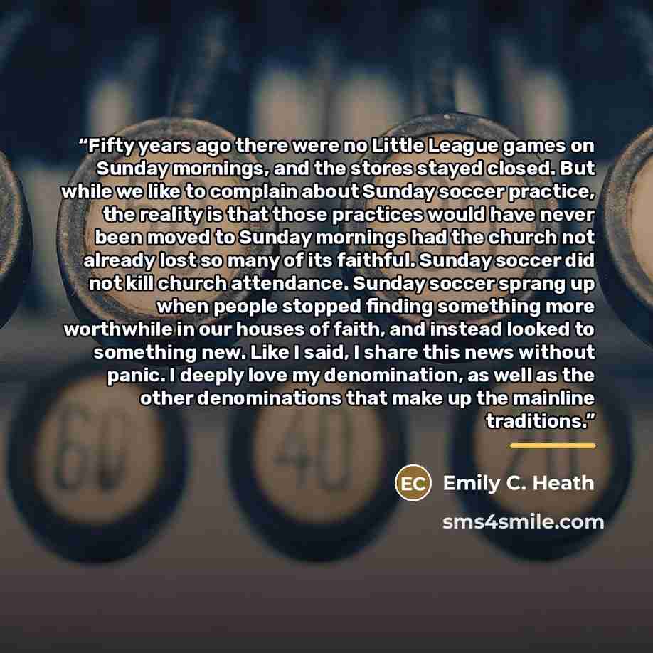 “Fifty years ago there were no Little League games on Sunday mornings, and the stores stayed closed. But while we like to complain about Sunday soccer practice, the reality is that those practices would have never been moved to Sunday mornings had the church not already lost so many of its…” quote by Emily C. Heath