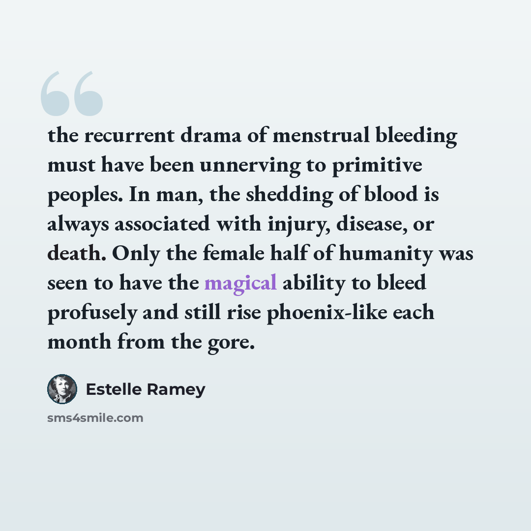 “the recurrent drama of menstrual bleeding must have been unnerving to primitive peoples. In man, the shedding of blood is always associated with injury, disease, or death. Only the female half of humanity was seen to have the magical ability to bleed profusely and still rise phoenix-like each…” quote by Estelle Ramey