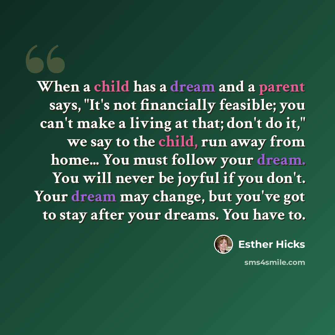 “When a child has a dream and a parent says, "It's not financially feasible; you can't make a living at that; don't do it," we say to the child, run away from home... You must follow your dream. You will never be joyful if you don't. Your dream may change, but you've got to stay after your dreams…” quote by Esther Hicks