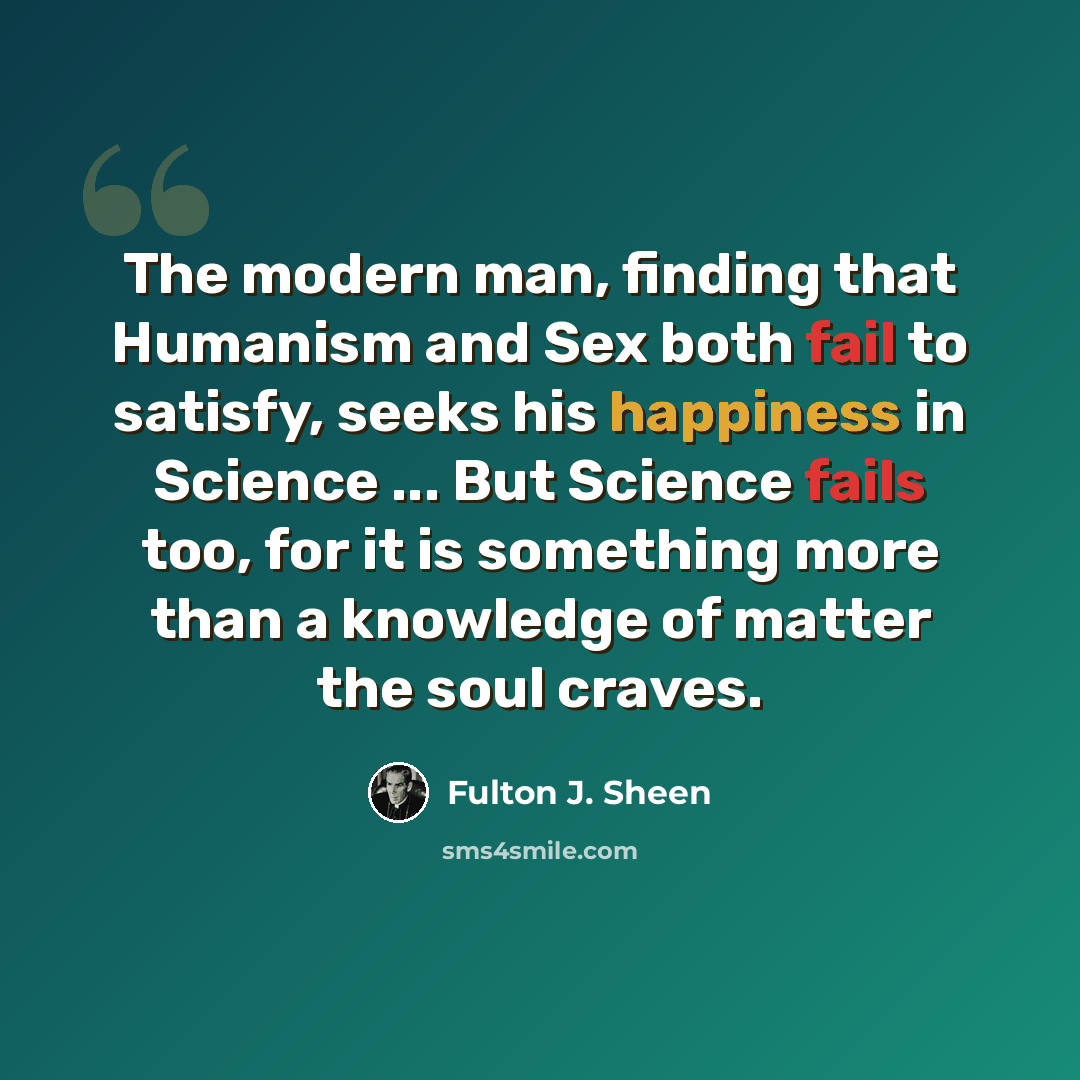 “The modern man, finding that Humanism and Sex both fail to satisfy, seeks his happiness in Science ... But Science fails too, for it is something more than a knowledge of matter the soul craves.” quote by Fulton J. Sheen