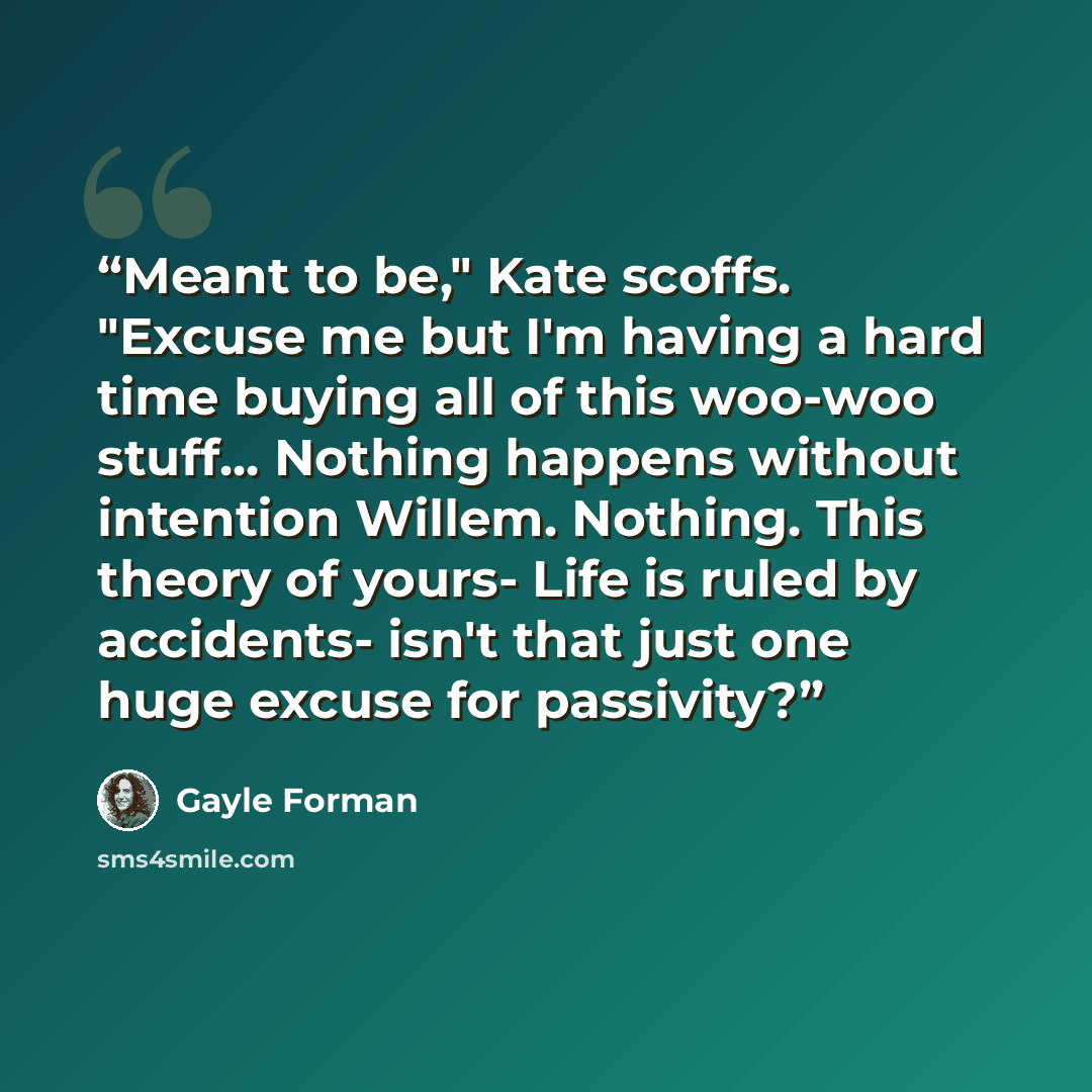 “Meant to be," Kate scoffs. "Excuse me but I'm having a hard time buying all of this woo-woo stuff... Nothing happens without intention Willem. Nothing. This theory of yours- Life is ruled by accidents- isn't that just one huge excuse for passivity?” quote by Gayle Forman