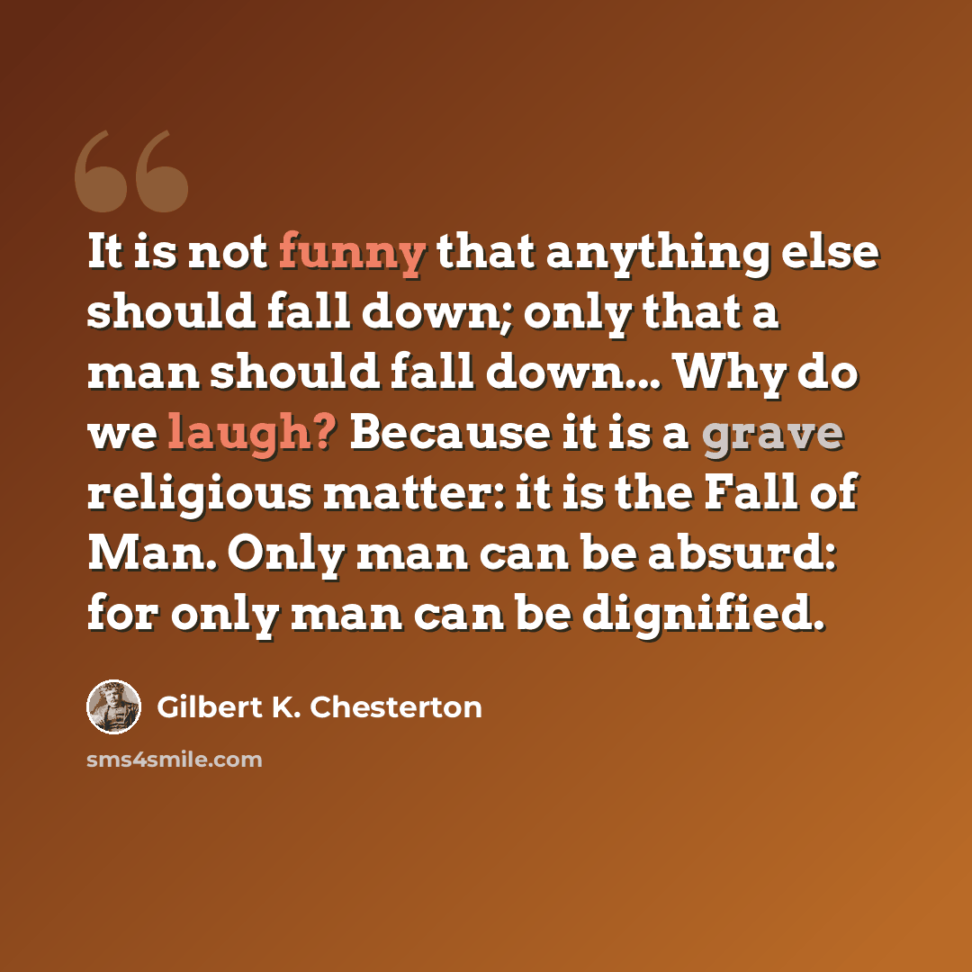 “It is not funny that anything else should fall down; only that a man should fall down... Why do we laugh? Because it is a grave religious matter: it is the Fall of Man. Only man can be absurd: for only man can be dignified.” quote by Gilbert K. Chesterton