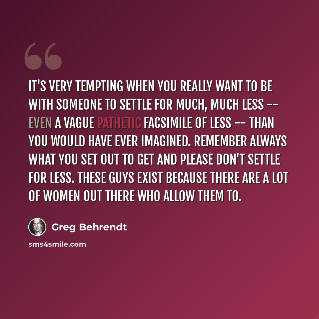 “It's very tempting when you really want to be with someone to settle for much, much less -- even a vague pathetic facsimile of less -- than you would have ever imagined. Remember always what you set out to get and please don't settle for less. These guys exist because there are a lot of women out…” quote by Greg Behrendt