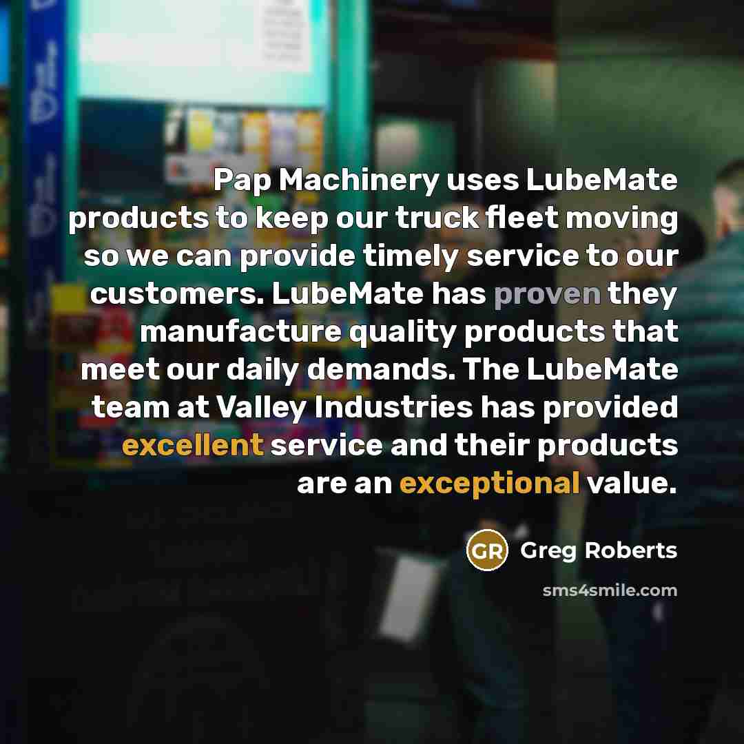 “Pap Machinery uses LubeMate products to keep our truck fleet moving so we can provide timely service to our customers. LubeMate has proven they manufacture quality products that meet our daily demands. The LubeMate team at Valley Industries has provided excellent service and their products are an…” quote by Greg Roberts