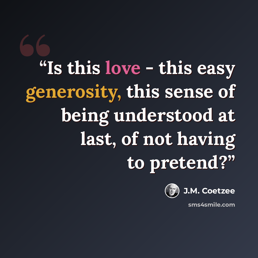 “Is this love - this easy generosity, this sense of being understood at last, of not having to pretend?” quote by J.M. Coetzee