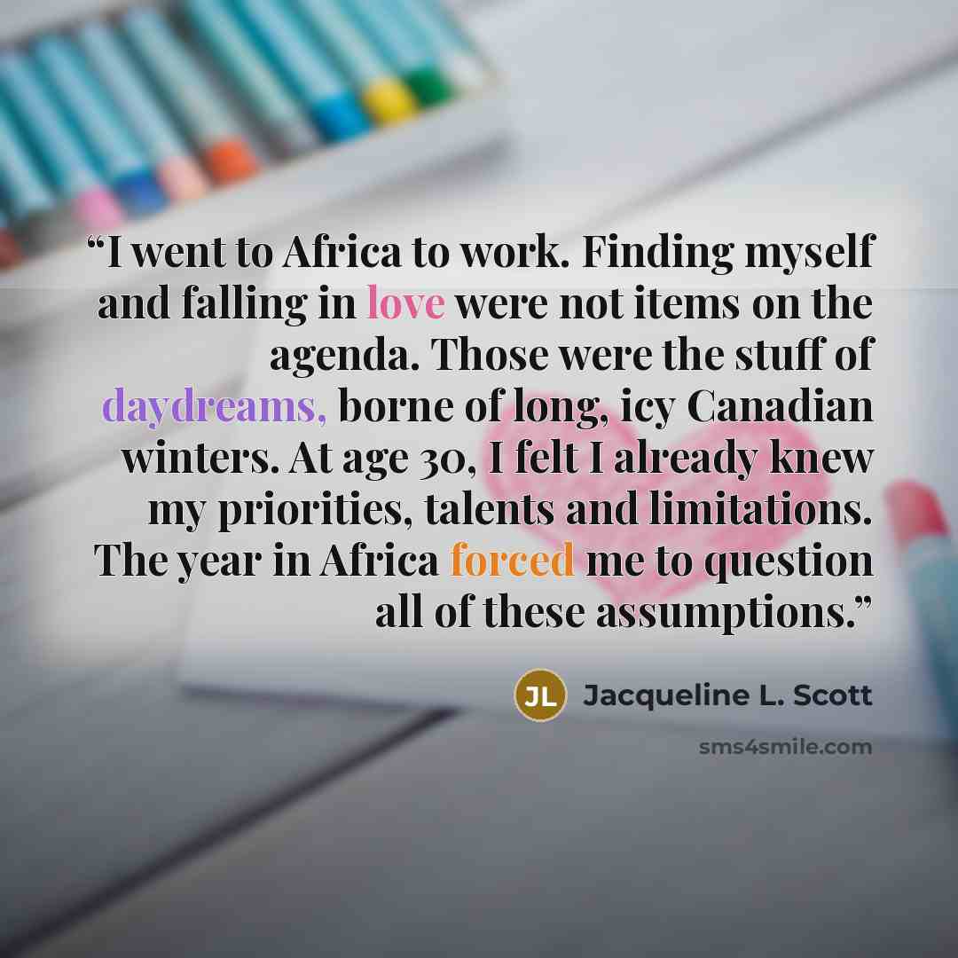 “I went to Africa to work. Finding myself and falling in love were not items on the agenda. Those were the stuff of daydreams, borne of long, icy Canadian winters. At age 30, I felt I already knew my priorities, talents and limitations. The year in Africa forced me to question all of these…” quote by Jacqueline L. Scott