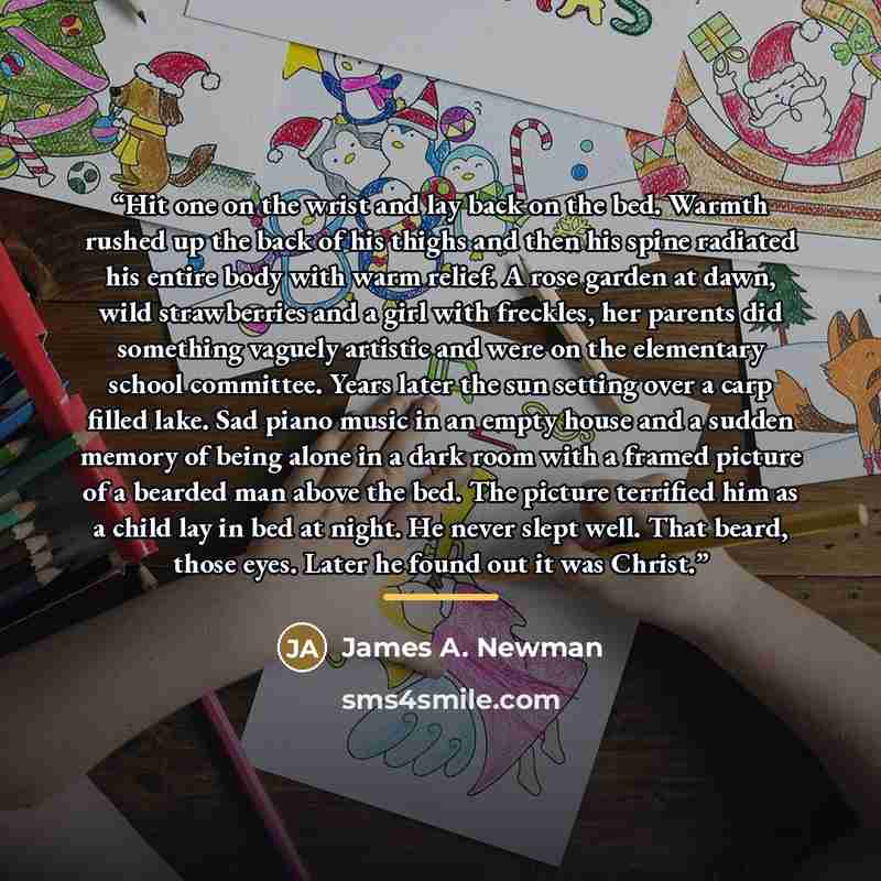 “Hit one on the wrist and lay back on the bed. Warmth rushed up the back of his thighs and then his spine radiated his entire body with warm relief. A rose garden at dawn, wild strawberries and a girl with freckles, her parents did something vaguely artistic and were on the elementary school…” quote by James A. Newman