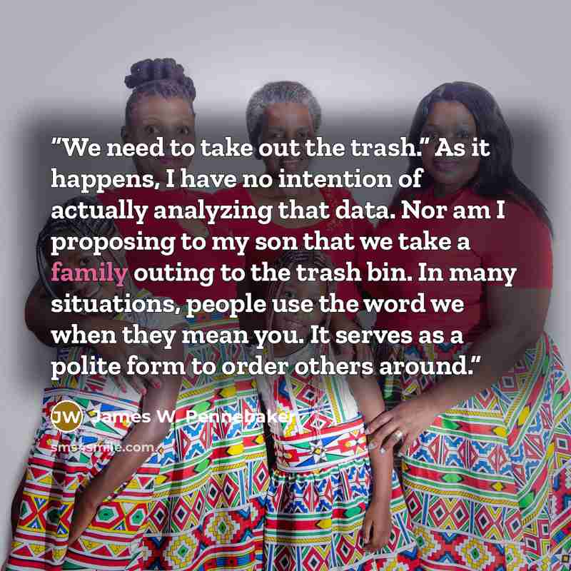 “We need to take out the trash.” As it happens, I have no intention of actually analyzing that data. Nor am I proposing to my son that we take a family outing to the trash bin. In many situations, people use the word we when they mean you. It serves as a polite form to order others around.” quote by James W. Pennebaker