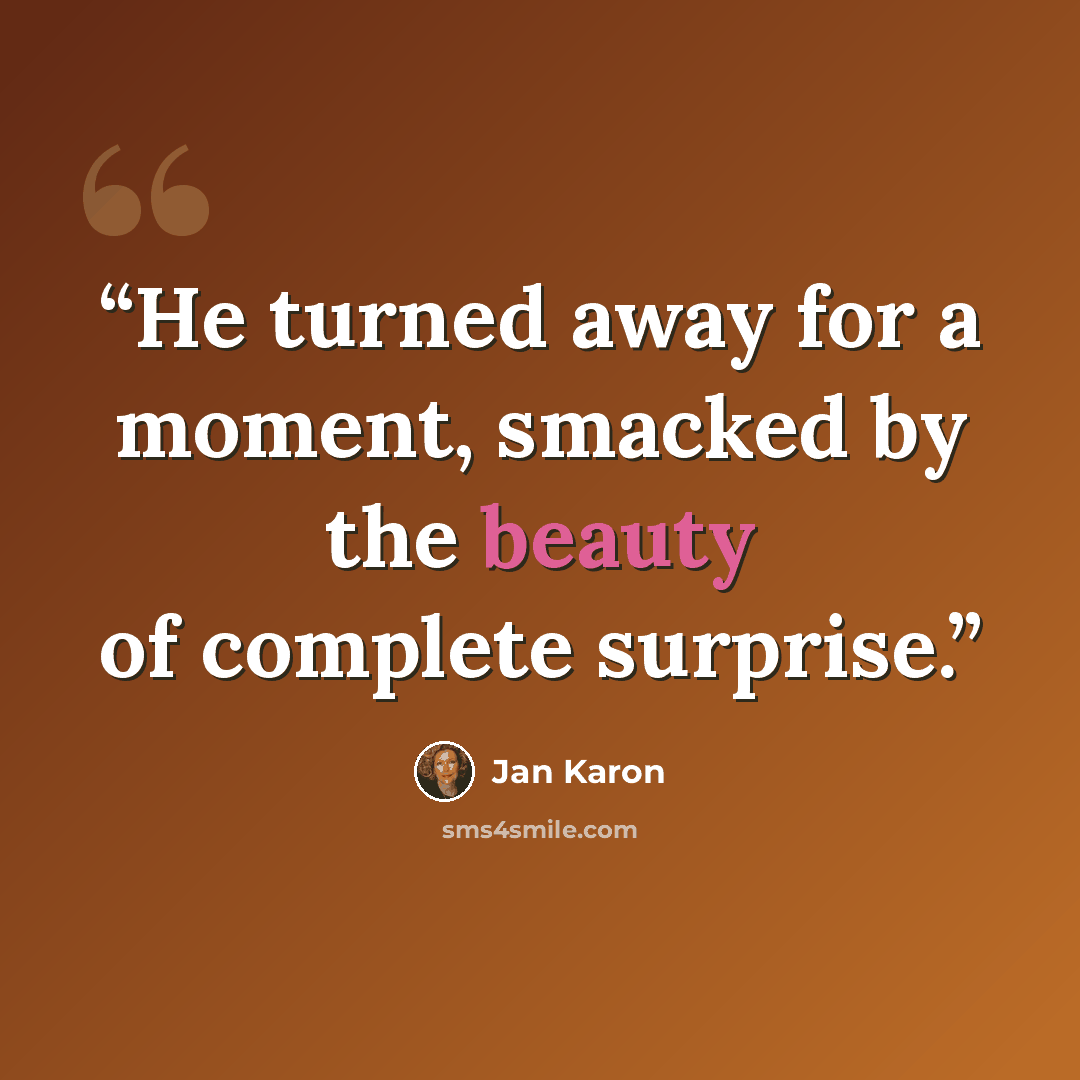 “He turned away for a moment, smacked by the beauty of complete surprise.” quote by Jan Karon