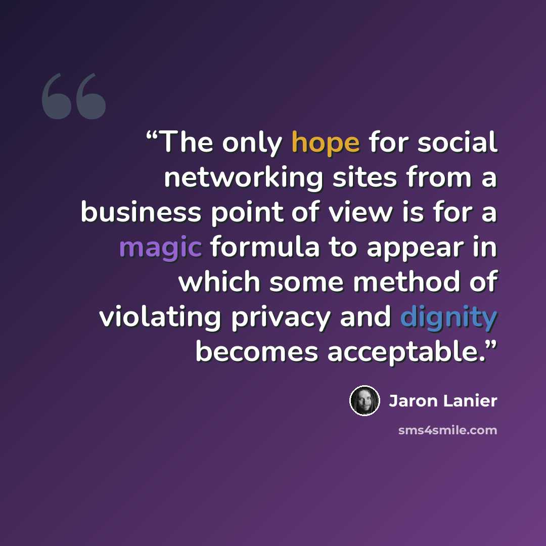 “The only hope for social networking sites from a business point of view is for a magic formula to appear in which some method of violating privacy and dignity becomes acceptable.” quote by Jaron Lanier