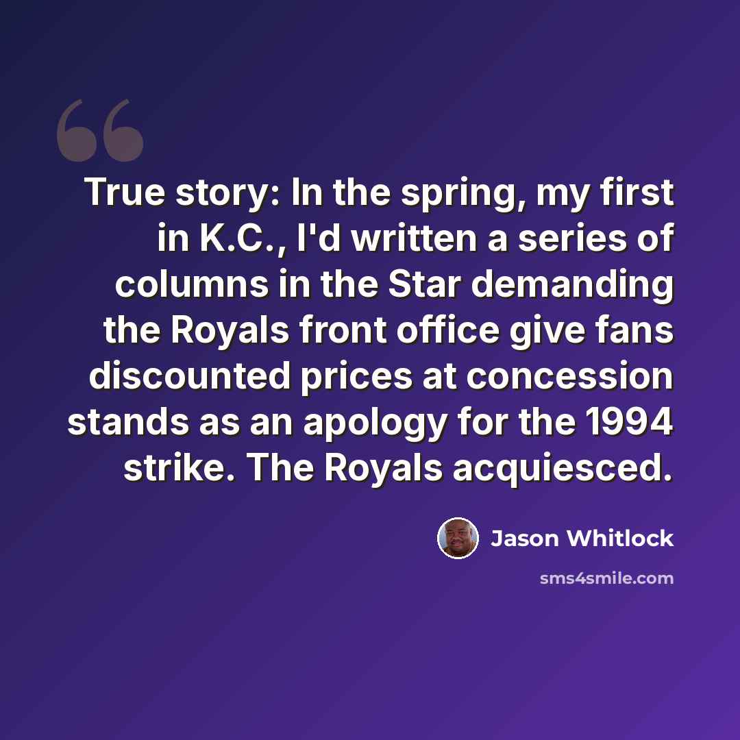 “True story: In the spring, my first in K.C., I'd written a series of columns in the Star demanding the Royals front office give fans discounted prices at concession stands as an apology for the 1994 strike. The Royals acquiesced.” quote by Jason Whitlock