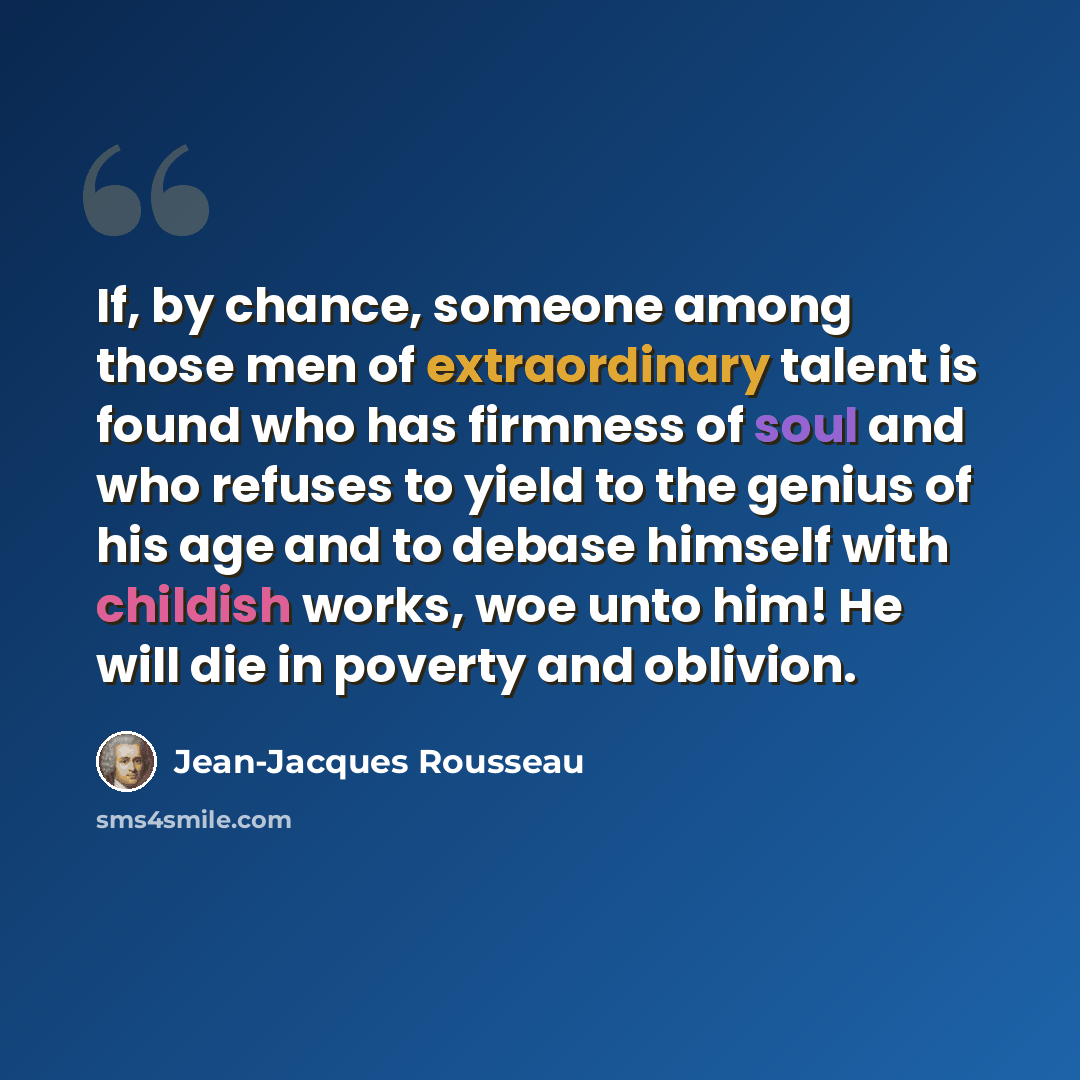 “If, by chance, someone among those men of extraordinary talent is found who has firmness of soul and who refuses to yield to the genius of his age and to debase himself with childish works, woe unto him! He will die in poverty and oblivion.” quote by Jean-Jacques Rousseau