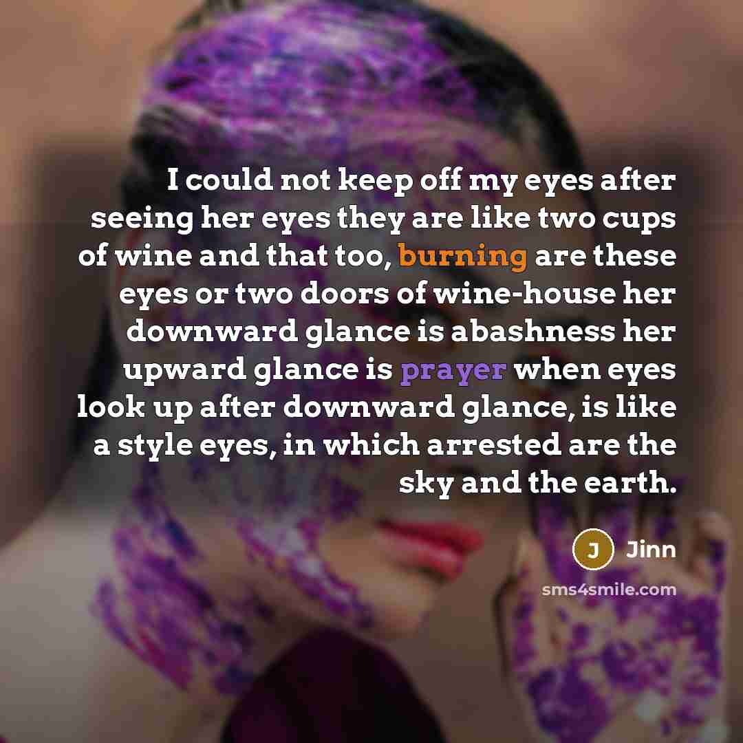 “I could not keep off my eyes after seeing her eyes they are like two cups of wine and that too, burning are these eyes or two doors of wine-house her downward glance is abashness her upward glance is prayer when eyes look up after downward glance, is like a style eyes, in which arrested are the…” quote by Jinn
