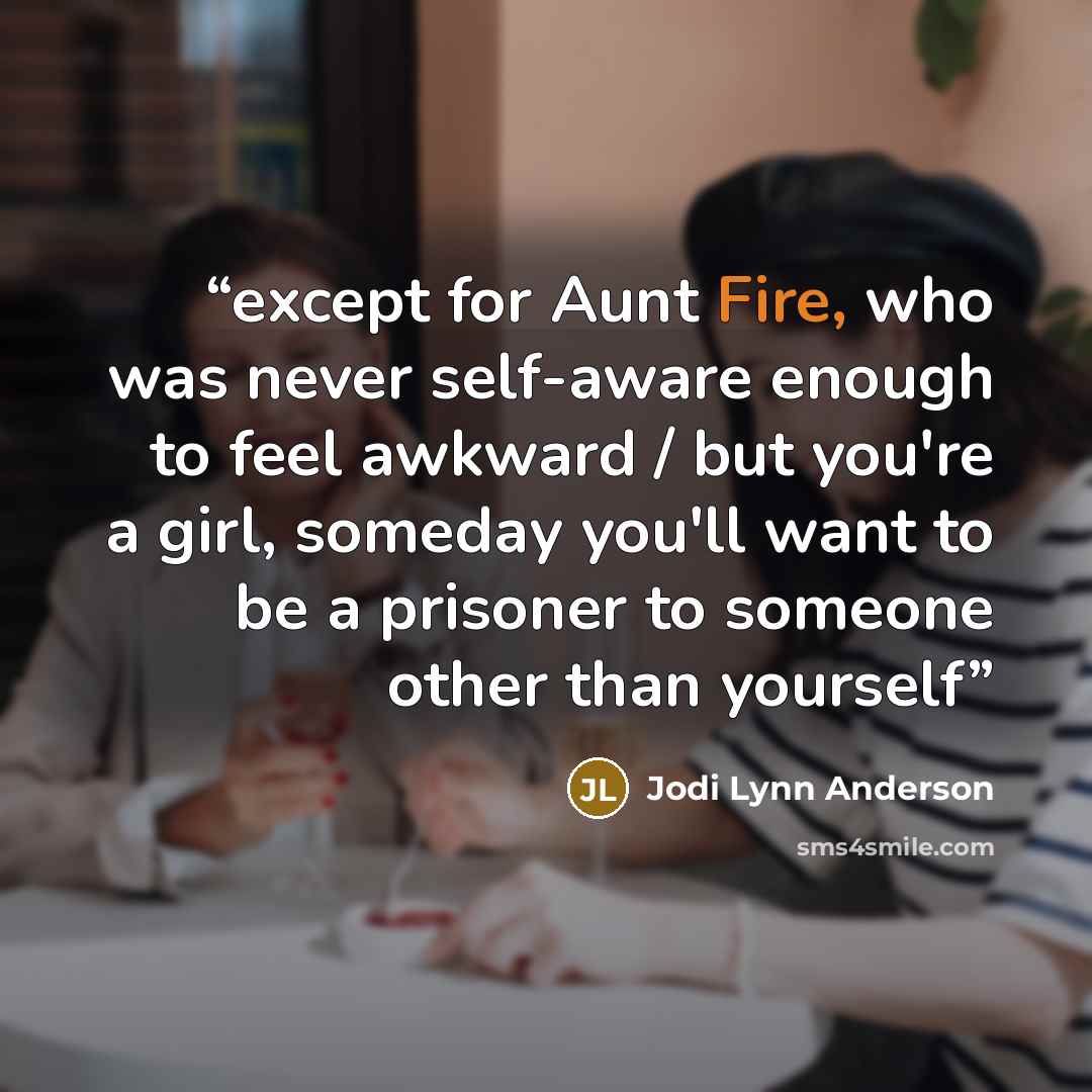 “except for Aunt Fire, who was never self-aware enough to feel awkward / but you're a girl, someday you'll want to be a prisoner to someone other than yourself” quote by Jodi Lynn Anderson