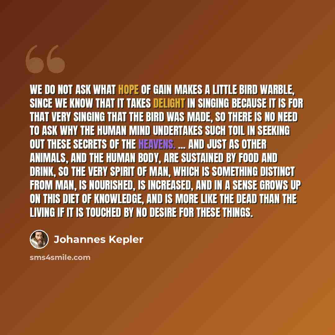 “We do not ask what hope of gain makes a little bird warble, since we know that it takes delight in singing because it is for that very singing that the bird was made, so there is no need to ask why the human mind undertakes such toil in seeking out these secrets of the heavens. ... And just as…” quote by Johannes Kepler