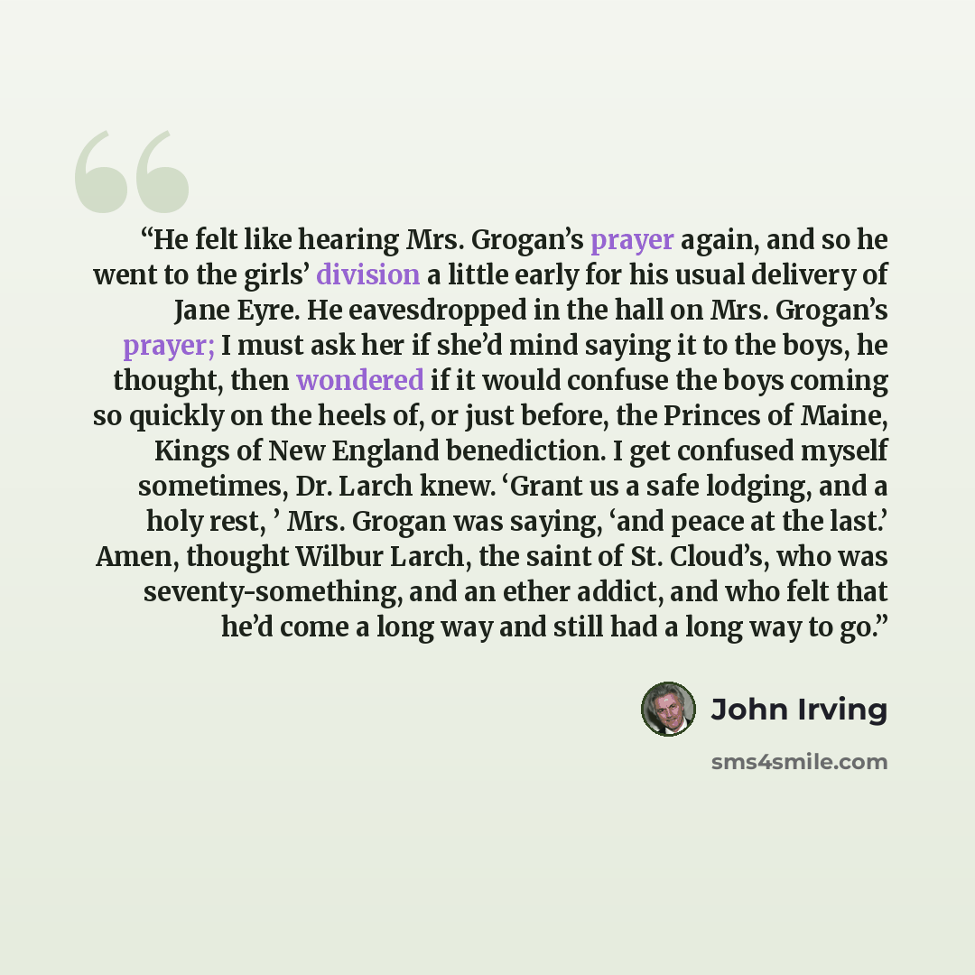 “He felt like hearing Mrs. Grogan’s prayer again, and so he went to the girls’ division a little early for his usual delivery of Jane Eyre. He eavesdropped in the hall on Mrs. Grogan’s prayer; I must ask her if she’d mind saying it to the boys, he thought, then wondered if it would confuse the boys…” quote by John Irving