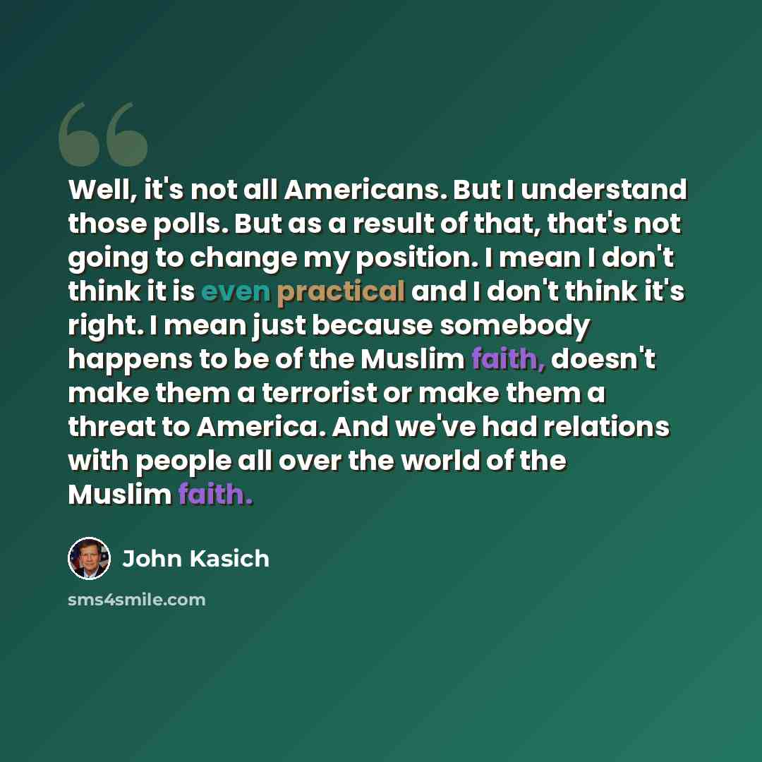 “Well, it's not all Americans. But I understand those polls. But as a result of that, that's not going to change my position. I mean I don't think it is even practical and I don't think it's right. I mean just because somebody happens to be of the Muslim faith, doesn't make them a terrorist or make…” quote by John Kasich