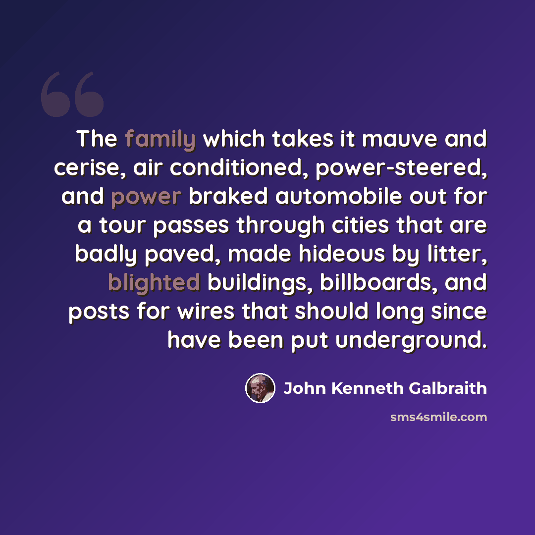 “The family which takes it mauve and cerise, air conditioned, power-steered, and power braked automobile out for a tour passes through cities that are badly paved, made hideous by litter, blighted buildings, billboards, and posts for wires that should long since have been put underground.” quote by John Kenneth Galbraith
