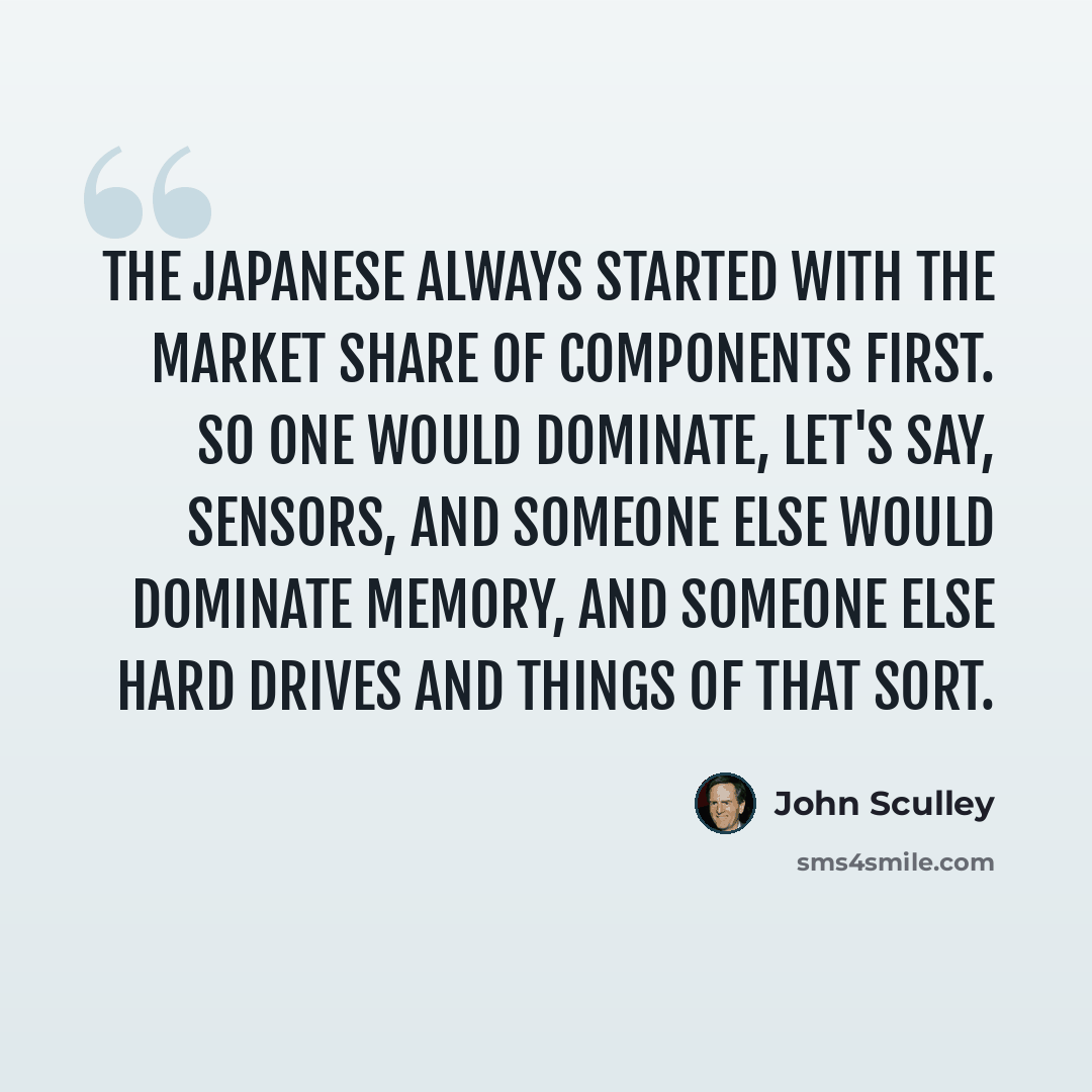“The Japanese always started with the market share of components first. So one would dominate, let's say, sensors, and someone else would dominate memory, and someone else hard drives and things of that sort.” quote by John Sculley