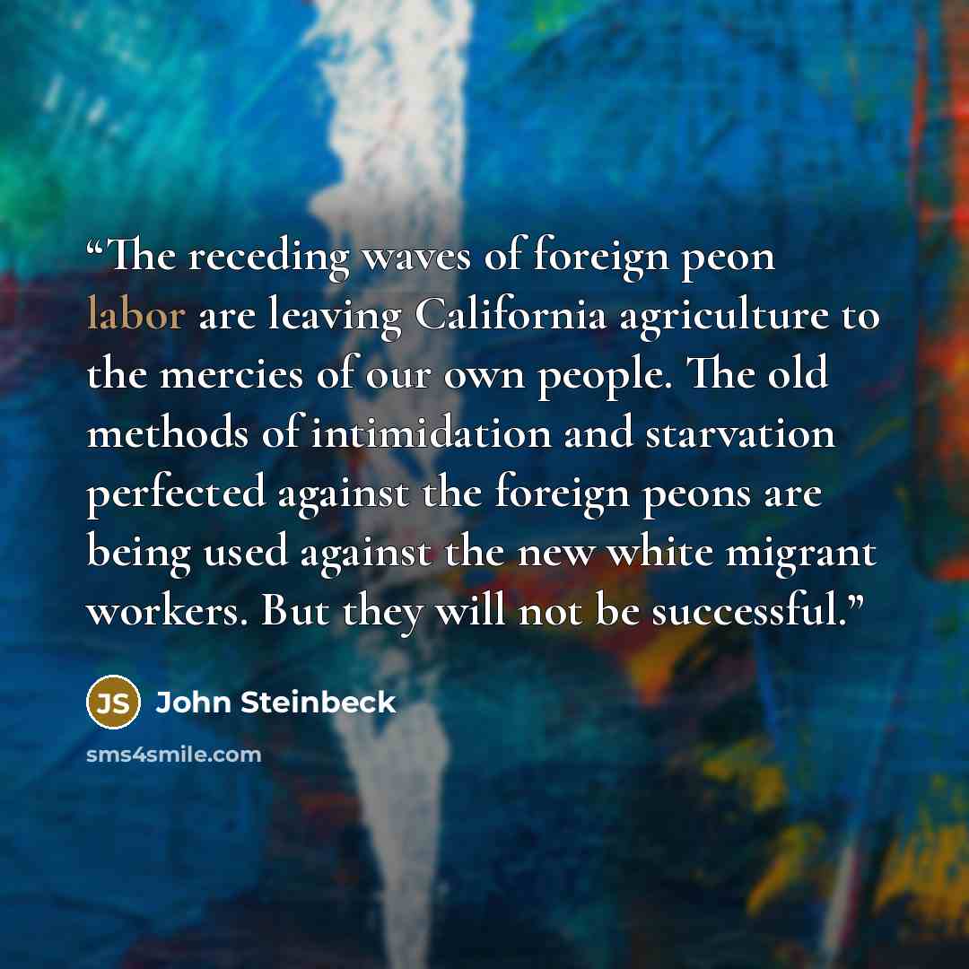 “The receding waves of foreign peon labor are leaving California agriculture to the mercies of our own people. The old methods of intimidation and starvation perfected against the foreign peons are being used against the new white migrant workers. But they will not be successful.” quote by John Steinbeck