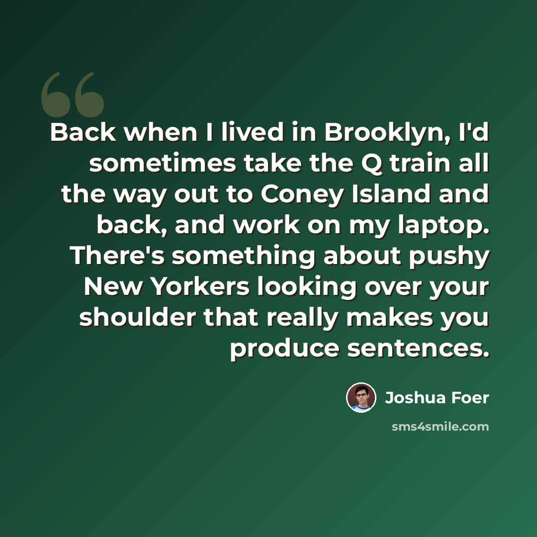 “Back when I lived in Brooklyn, I'd sometimes take the Q train all the way out to Coney Island and back, and work on my laptop. There's something about pushy New Yorkers looking over your shoulder that really makes you produce sentences.” quote by Joshua Foer