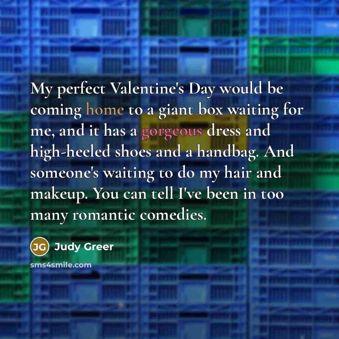 “My perfect Valentine's Day would be coming home to a giant box waiting for me, and it has a gorgeous dress and high-heeled shoes and a handbag. And someone's waiting to do my hair and makeup. You can tell I've been in too many romantic comedies.” quote by Judy Greer