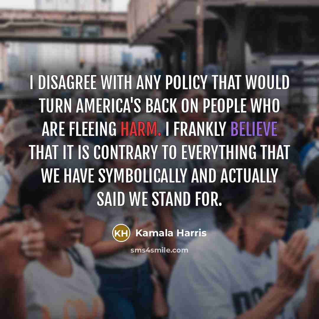 “I disagree with any policy that would turn America's back on people who are fleeing harm. I frankly believe that it is contrary to everything that we have symbolically and actually said we stand for.” quote by Kamala Harris