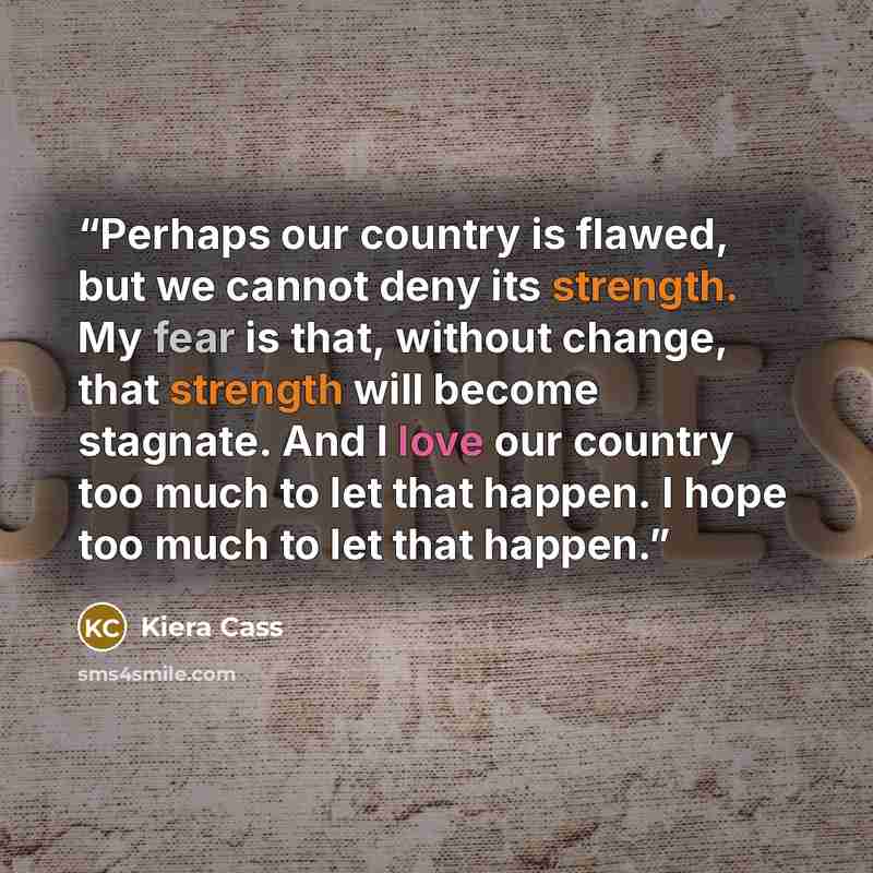 “Perhaps our country is flawed, but we cannot deny its strength. My fear is that, without change, that strength will become stagnate. And I love our country too much to let that happen. I hope too much to let that happen.” quote by Kiera Cass