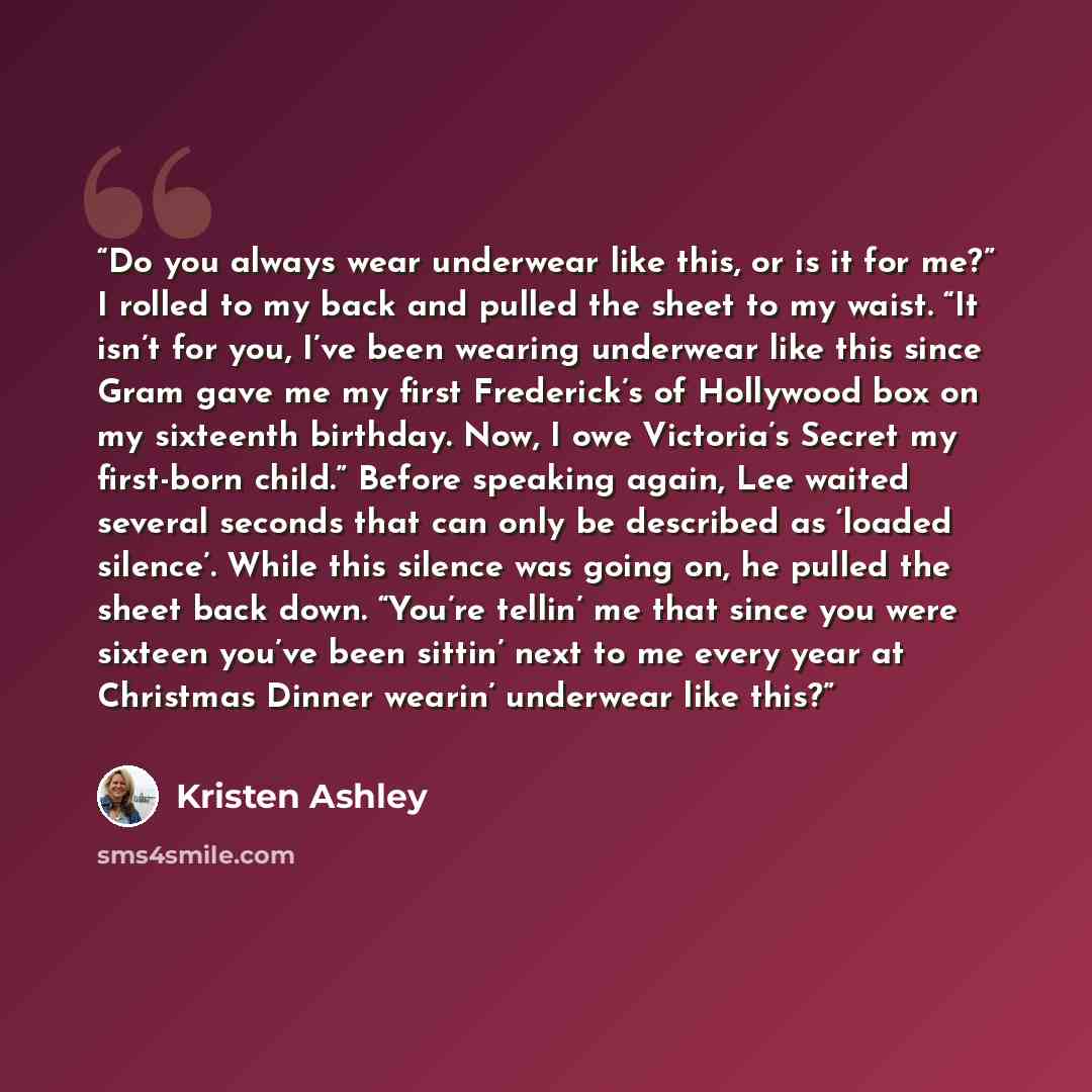 “Do you always wear underwear like this, or is it for me?” I rolled to my back and pulled the sheet to my waist. “It isn’t for you, I’ve been wearing underwear like this since Gram gave me my first Frederick’s of Hollywood box on my sixteenth birthday. Now, I owe Victoria’s Secret my first-born…” quote by Kristen Ashley
