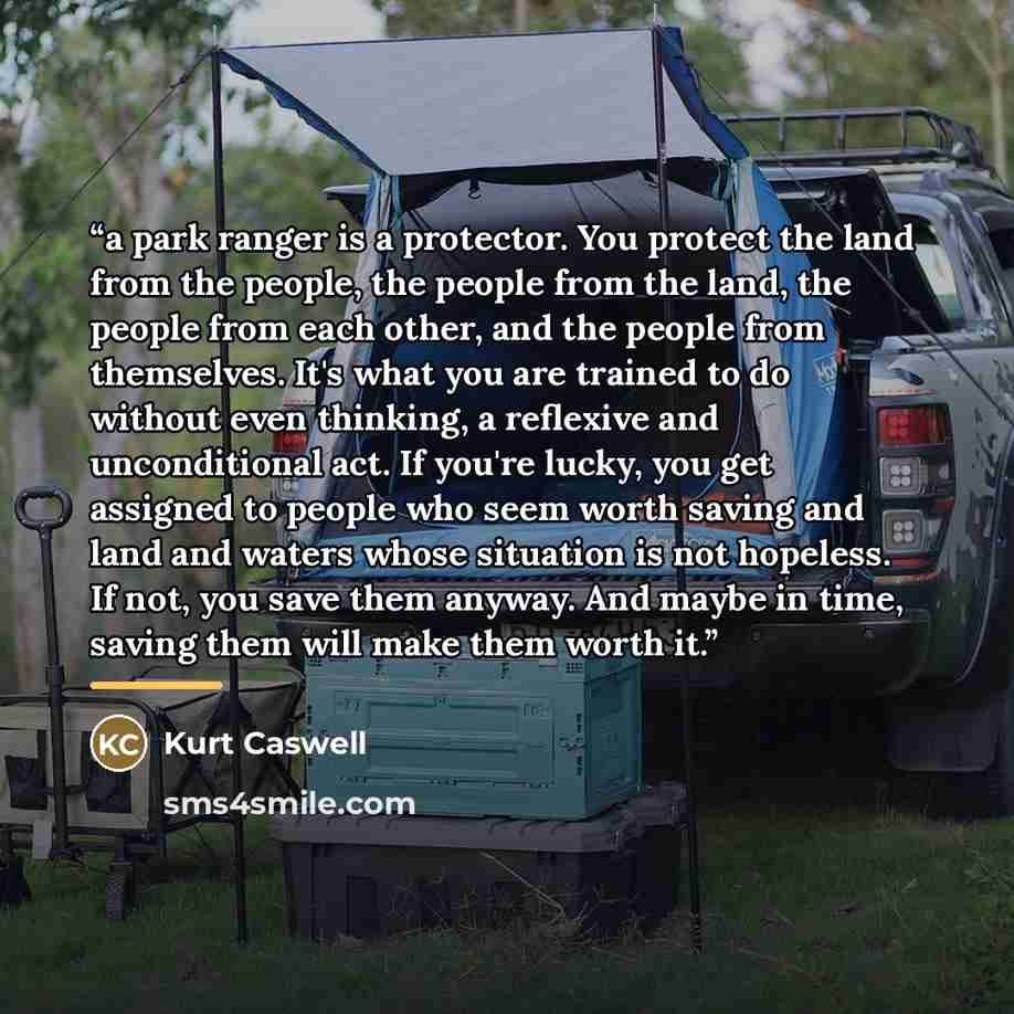 “a park ranger is a protector. You protect the land from the people, the people from the land, the people from each other, and the people from themselves. It's what you are trained to do without even thinking, a reflexive and unconditional act. If you're lucky, you get assigned to people who seem…” quote by Kurt Caswell