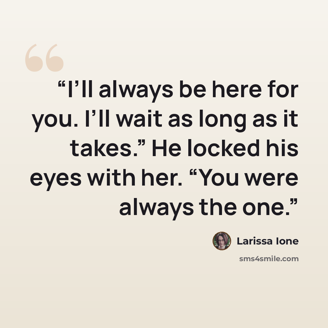“I’ll always be here for you. I’ll wait as long as it takes.” He locked his eyes with her. “You were always the one.” quote by Larissa Ione