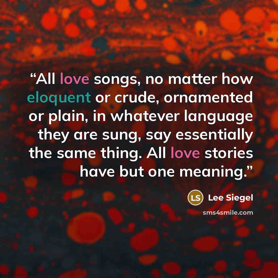 “All love songs, no matter how eloquent or crude, ornamented or plain, in whatever language they are sung, say essentially the same thing. All love stories have but one meaning.” quote by Lee Siegel